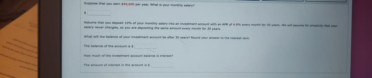 Suppose that you earn $45,600 per year. What is your monthly salary?
$
Assume that you deposit 10% of your monthly salary into an investment account with an APR of 4.8% every month for 30 years. We will assume for simplicity that your
salary never changes, so you are depositing the same amount every month for 30 years.
What will the balance of your investment account be after 30 years? Round your answer to the nearest cent.
The balance of the account is $
How much of the investment account balance is interest?
The amount of interest in the account is $