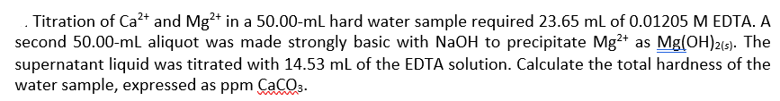 Titration of Ca²+ and Mg²+ in a 50.00-mL hard water sample required 23.65 mL of 0.01205 M EDTA. A
second 50.00-mL aliquot was made strongly basic with NaOH to precipitate Mg²+ as Mg(OH)2(s). The
supernatant liquid was titrated with 14.53 mL of the EDTA solution. Calculate the total hardness of the
water sample, expressed as ppm CaCO3.