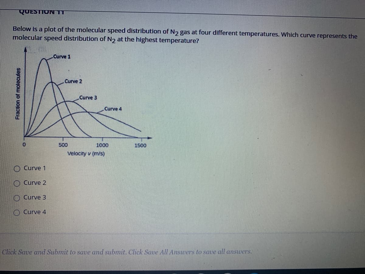 QUESTION TT
Below is a plot of the molecular speed distribution of N2 gas at four different temperatures. Which curve represents the
molecular speed distribution of N2 at the highest temperature?
Curve 1
Curve 2
Curve 3
Curve 4
500
1000
1500
Velocity v (m/s)
Curve 1
O Curve 2
O Curve 3
O Curve 4
Click Save and Submit to save and submit. Click Save All Answers to save all answers.
Fraction of molecules
