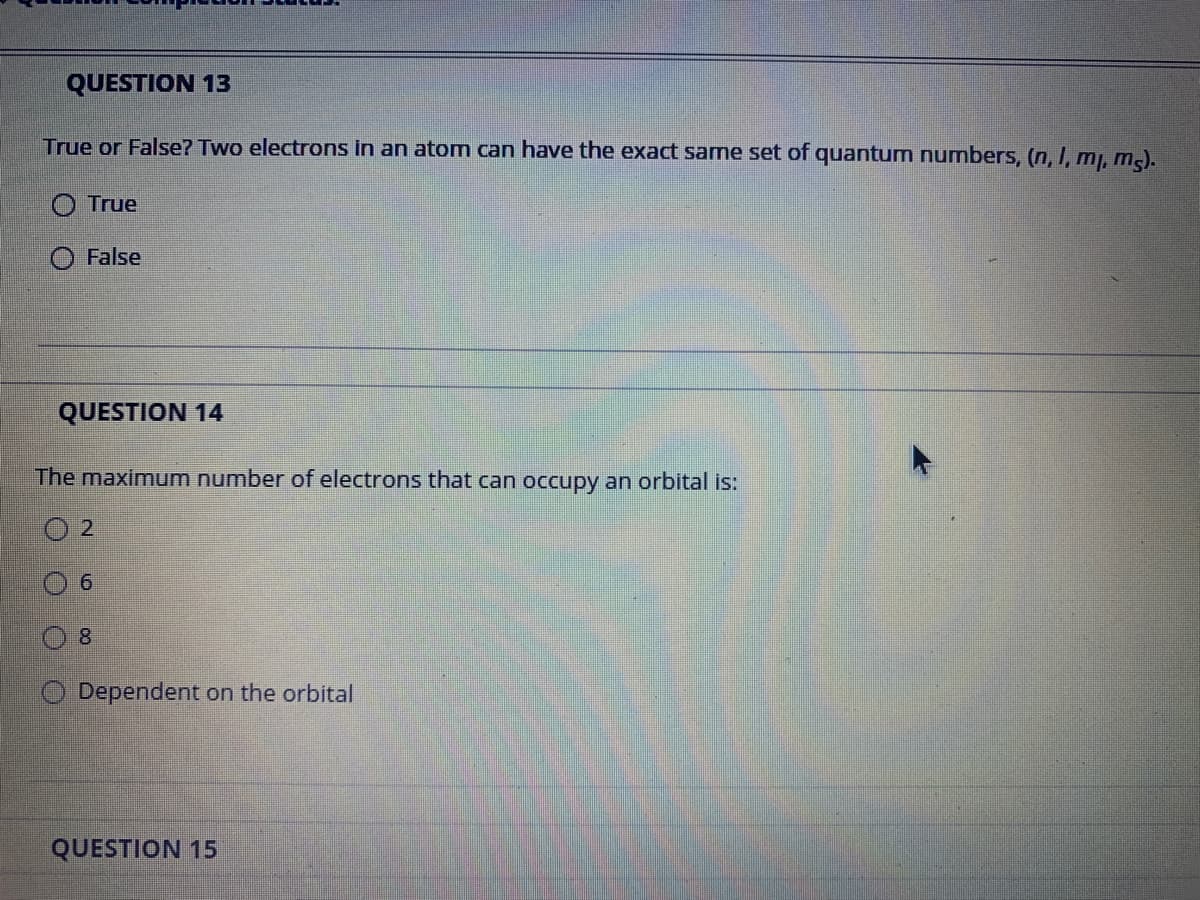 QUESTION 13
True or False? Two electrons in an atom can have the exact same set of quantum numbers, (n, I, m, m).
O True
False
QUESTION 14
The maximum number of electrons that can occupy an orbital is:
9.
8.
Dependent on the orbital
QUESTION 15

