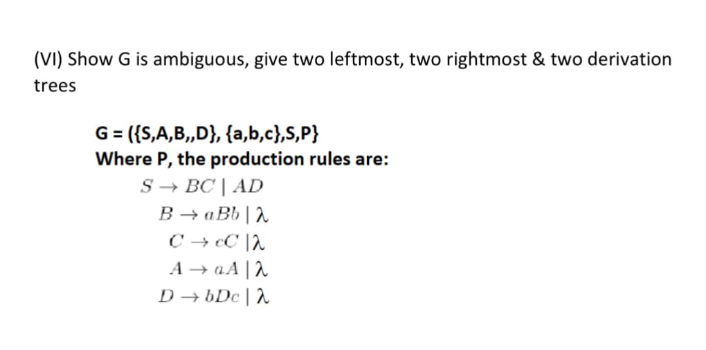 (VI) Show G is ambiguous, give two leftmost, two rightmost & two derivation
trees
G = ({S,A,B,,D}, {a,b,c},S,P}
Where P, the production rules are:
S➡ BC | AD
BaBbλ
CCC 2
AaAλ
DbDc |λ