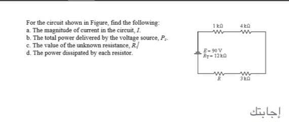 For the circuit shown in Figure, find the following
a. The magnitude of current in the circuit, I.
b. The total power delivered by the voltage source, P.
c. The value of the unknown resistance, R/
d. The power dissipated by each resistor.
1 ka
4 ka
E-90 V
R-12k0
3 ka
إجابتك
