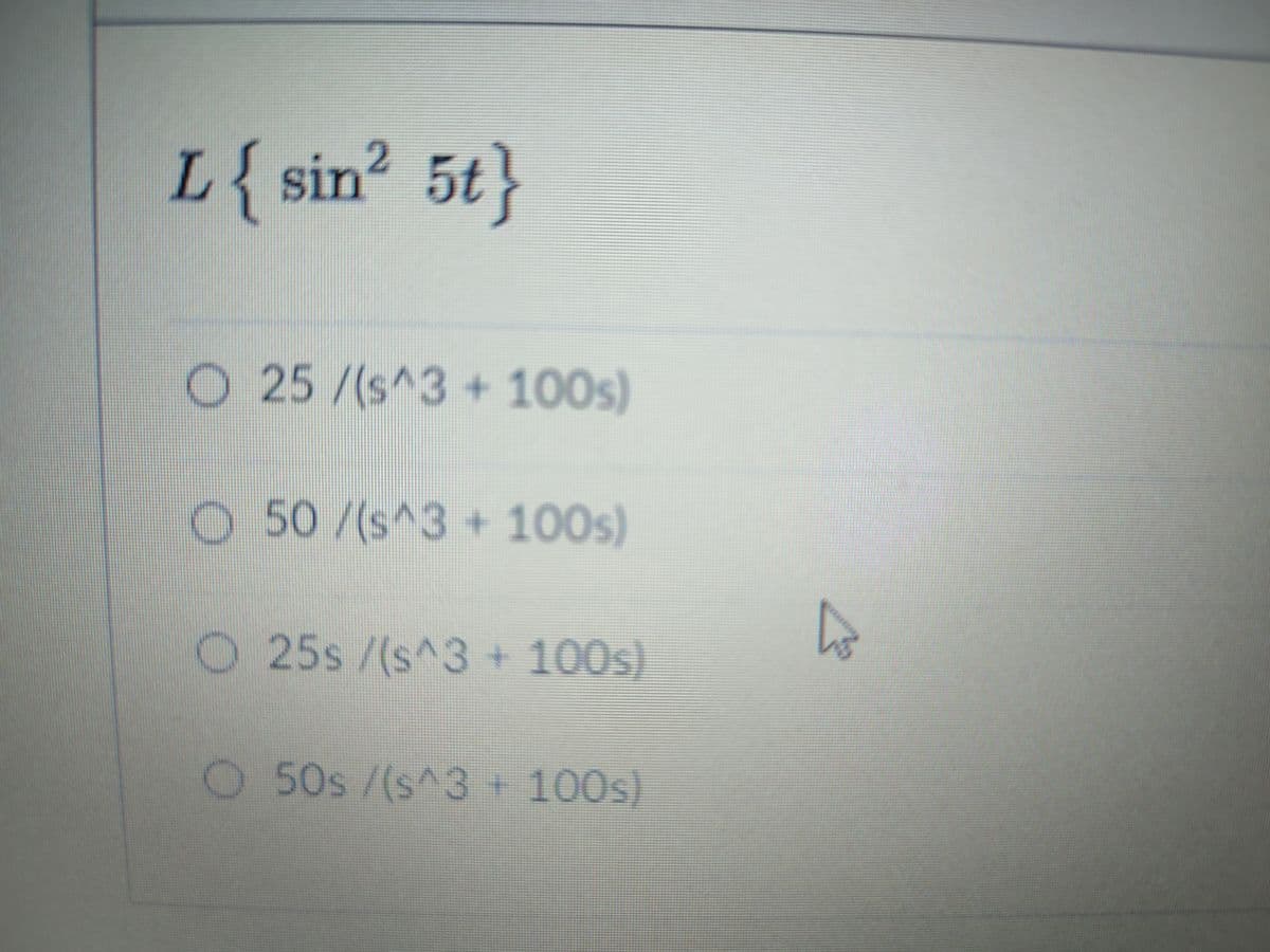 2.
L{sin? 5t}
O 25/(s^3 +100s)
O 50/(s^3 + 100s)
O 25s /(s^3 + 100s)
50s/(s^3
+ 100s)
