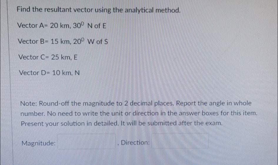 Find the resultant vector using the analytical method.
Vector A= 20 km, 30° N ofE
Vector B= 15 km, 20° W ofS
Vector C= 25 km, E
Vector D= 10 km, N
Note: Round-off the magnitude to 2 decimal places. Report the angle in whole
number. No need to write the unit or direction in the answer boxes for this item.
Present your solution in detailed. It will be submitted after the exam.
Magnitude:
Direction:
