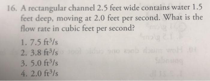 16. A rectangular channel 2.5 feet wide contains water 1.5
feet deep, moving at 2.0 feet per second. What is the
flow rate in cubic feet per second?
1. 7.5 ft /s
2. 3.8 ft3/s ooliduo sno oob doun
3. 5.0 ft3/s
Salbog
4. 2.0 ft/s
