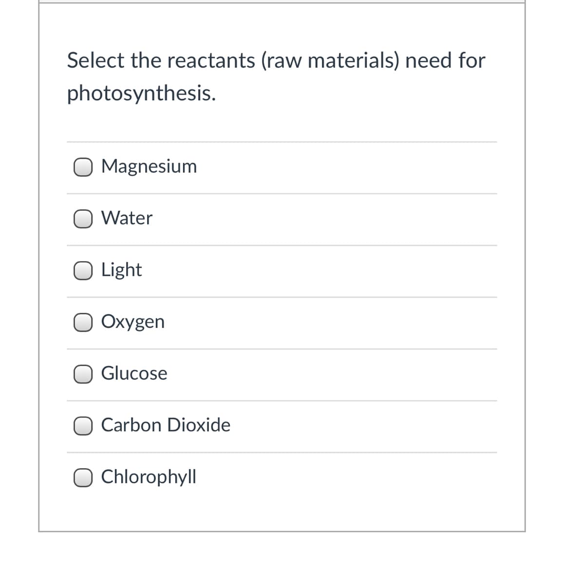 Select the reactants (raw materials) need for
photosynthesis.
O Magnesium
O Water
O Light
O Oxygen
Glucose
Carbon Dioxide
O Chlorophyll
