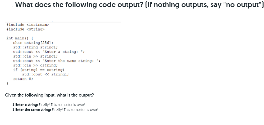 What does the following code output? (If nothing outputs, say
"no output")
tinclude <iostream>
+include <string>
int main () {
char cstring[256];
std::string string1;
std::cout « "Enter a string: ";
std::cin >> string1;
std::cout « "Enter the same string: ";
std::cin >> cstring:
if (stringl == cstring)
std::cout <« stringl;
return 0;
Given the following input, what is the output?
S Enter a string: Finally! This semester is over!
S Enter the same string: Finally! This semester is over!
