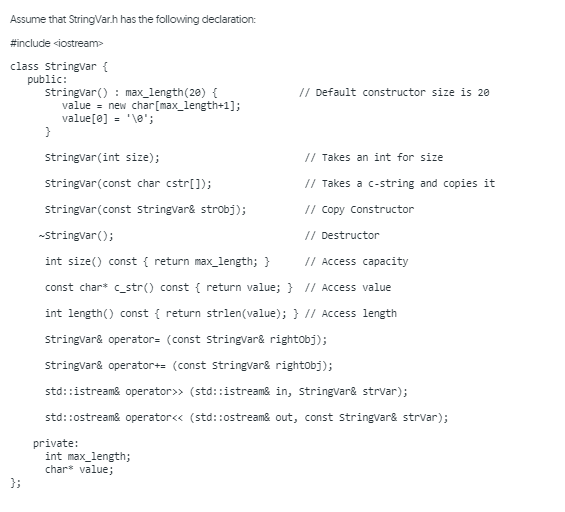 Assume that StringVar.h has the following declaration:
#include siostream>
class stringvar {
public:
stringvar() : max_length(28) {
value = new char[max_length+1];
value[0] = '\e";
// Default constructor size is 20
stringvar(int size);
// Takes an int for size
stringvar(const char cstr[]);
// Takes a c-string and copies it
stringvar(const stringvar& strobj);
// Copy Constructor
-stringvar();
// Destructor
int size() const { return max_length; }
// Access capacity
const char* c_str() const { return value; } // Access value
int length() const { return strlen(value); } // Access length
stringvar& operator= (const stringvar& rightobj);
stringvar& operator+= (const stringvar& rightobj);
std::istream& operator>> (std::istream& in, stringvar& strvar);
std::ostreame operator<« (std::ostream& out, const stringvar& strvar);
private:
int max_length;
char value;
};
