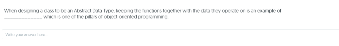 When designing a class to be an Abstract Data Type, keeping the functions together with the data they operate on is an example of
which is one of the pillars of object-oriented programming.
Write your answer here.
