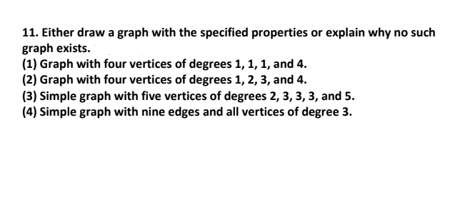 11. Either draw a graph with the specified properties or explain why no such
graph exists.
(1) Graph with four vertices of degrees 1, 1, 1, and 4.
(2) Graph with four vertices of degrees 1, 2, 3, and 4.
(3) Simple graph with five vertices of degrees 2, 3, 3, 3, and 5.
(4) Simple graph with nine edges and all vertices of degree 3.
