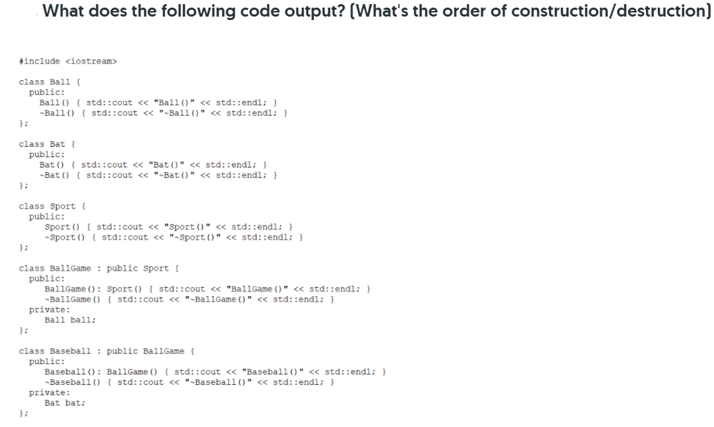 What does the following code output? (What's the order of construction/destruction)
#include <iostream>
class Bal {
public:
Ball () { std::cout << "Ball ()" << std::endl; }
-Ball () { std::cout << "-Ball ()" << std::endl; }
}:
class Bat {
public:
Bat () { std::cout <« "Bat ()" << std::endl; }
-Bat () { std::cout << "-Bat ()" << std::endl; }
};
class Sport {
public:
Sport () { std::cout << "Sport ()" << std::endl; }
-Sport () { std::cout << "-Sport ()" « std::endl; }
};
class BallGame : public Sport (
public:
BallGame (): sport () { std::cout <« "BallGame ()" <« std::endl; }
-BallGame () { std::cout « "-BallGame ()" <« std::endl; }
private:
Ball ball;
class Baseball : public BallGame {
public:
Baseball (): BallGame () { std::cout << "Baseball()" << std::endl; }
~Baseball () { std::cout « "-Baseball ()" << std::endl; }
private:
Bat bat;
};
