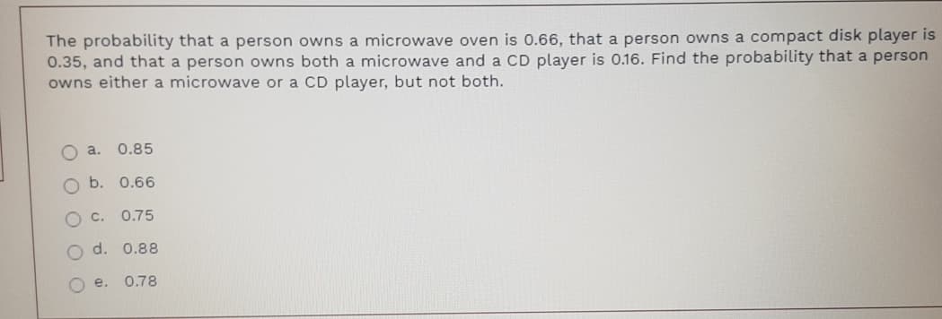 The probability that a person owns a microwave oven is 0.66, that a person owns a compact disk player is
0.35, and that a person owns both a microwave and a CD player is 0.16. Find the probability that a person
owns either a microwave or a CD player, but not both.
Oa.
0.85
O b. 0.66
OC.
0.75
d. 0.88
O e.
0.78
O O O OO
