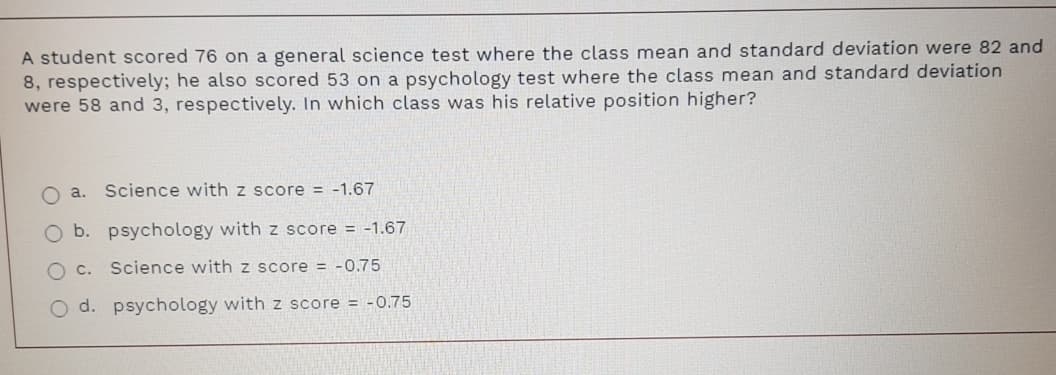 A student scored 76 on a general science test where the class mean and standard deviation were 82 and
8, respectively; he also scored 53 on a psychology test where the class mean and standard deviation
were 58 and 3, respectively. In which class was his relative position higher?
O a. Science with z score = -1.67
O b. psychology with z score = -1.67
Science with z score = -0.75
O d. psychology withz score = -0.75
