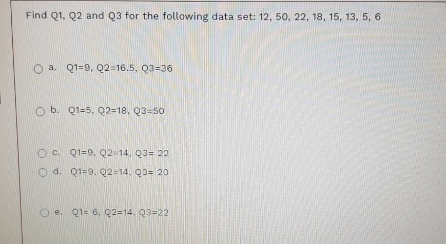 Find Q1, Q2 and Q3 for the following data set: 12, 50, 22, 18, 15, 13, 5, 6
a. Q1=9, Q2=16.5, Q3=36
b. Q1=5, Q2=18, Q3=50
O c. Q1=9, Q2=14, Q3= 22
d. Q1=9, Q2=14, Q3= 20
O e. Q1= 6, Q2=14, Q3=22
