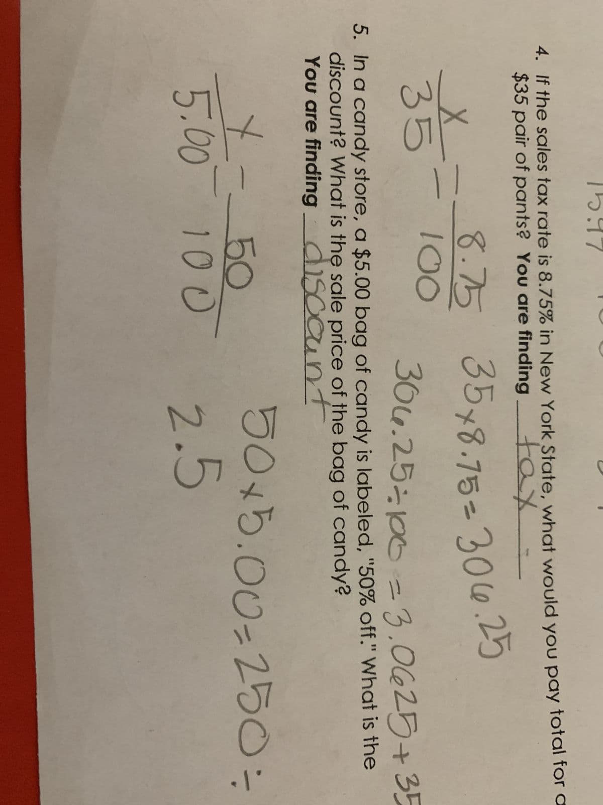 4. If the sales tax rate is 8.75% in New York State, what would you pay total for a
$35 pair of pants? You are finding
tax
X
35
8.75 35x8.75=306.25
100
306.25=100 = 3.0625+35
5. In a candy store, a $5.00 bag of candy is labeled, "50% off." What is the
discount? What is the sale price of the bag of candy?
You are finding discount
50x5.00-250 =
+==
5.00
50
100
2.5