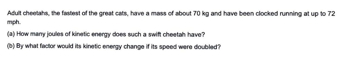 Adult cheetahs, the fastest of the great cats, have a mass of about 70 kg and have been clocked running at up to 72
mph.
(a) How many joules of kinetic energy does such a swift cheetah have?
(b) By what factor would its kinetic energy change if its speed were doubled?