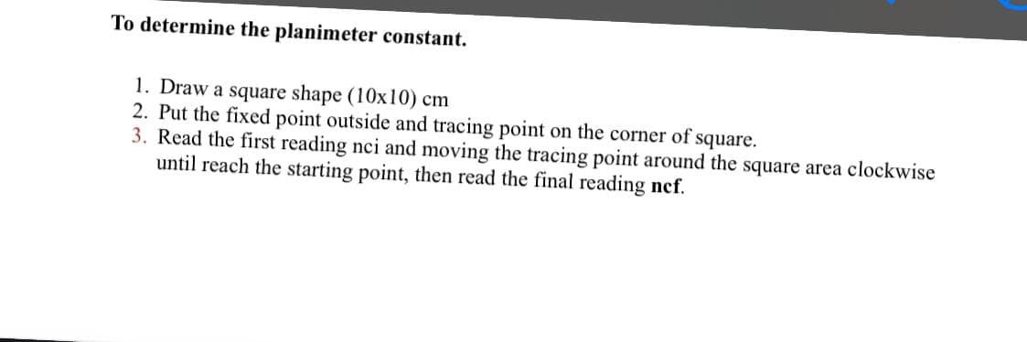 To determine the planimeter constant.
1. Draw a square shape (10x10) cm
2. Put the fixed point outside and tracing point on the corner of square.
3. Read the first reading nci and moving the tracing point around the square area clockwise
until reach the starting point, then read the final reading ncf.