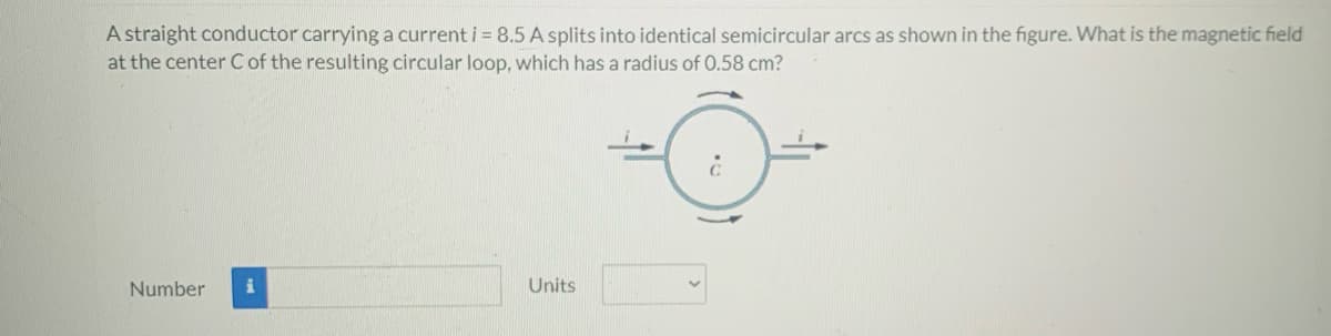 A straight conductor carrying a current i = 8.5 A splits into identical semicircular arcs as shown in the figure. What is the magnetic field
at the center C of the resulting circular loop, which has a radius of 0.58 cm?
Number
Units
