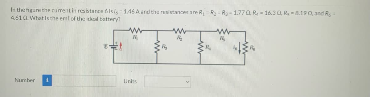 In the figure the current in resistance 6 is i, = 1.46 A and the resistances are R = R2 = R3 = 1.77 Q, R4 = 16.3 Q, R5 = 8.19 Q, and Rg =
4.61 Q. What is the emf of the ideal battery?
R
R
R.
R
Number
Units
