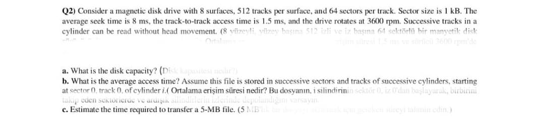 Q2) Consider a magnetic disk drive with 8 surfaces, 512 tracks per surface, and 64 sectors per track. Sector size is 1 kB. The
average seek time is 8 ms, the track-to-track access time is 1.5 ms, and the drive rotates at 3600 rpm. Successive tracks in a
cylinder can be read without head movement. (8 yüzeyli, yüzey başına 512 izli ve iz başına 64 sektörlü bir manyetik disk
risim süresi 15 ms ve süricü 3600 rpm'de
Ortalam
a. What is the disk capacity? (Disk kapasitesi nedir?)
b. What is the average access time? Assume this file is stored in successive sectors and tracks of successive cylinders, starting
at sector (0, track 0, of cylinder i.( Ortalama erişim süresi nedir? Bu dosyanın, i silindirinin sektör 0, iz 0'dan başlayarak, birbirini
takip eden sektorierde ve ardişık silindin
c. Estimate the time required to transfer a 5-MB file. (5 MBl
izlerinde depolandiğını varsayın.
süreyi tahmin edin.)
