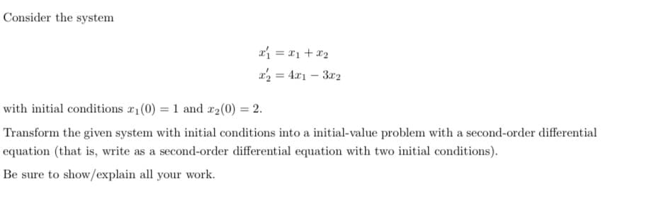 Consider the system
x = x1 +x2
a = 4x1 – 3r2
with initial conditions a1(0) = 1 and x2(0) = 2.
Transform the given system with initial conditions into a initial-value problem with a second-order differential
equation (that is, write as a second-order differential equation with two initial conditions).
Be sure to show/explain all your work.
