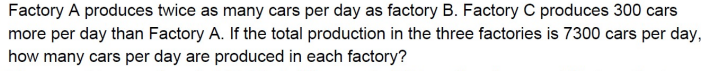 Factory A produces twice as many cars per day as factory B. Factory C produces 300 cars
more per day than Factory A. If the total production in the three factories is 7300 cars per day,
how many cars per day are produced in each factory?

