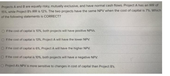 Projects A and B are equally risky, mutually exclusive, and have normal cash flows. Project A has an IRR of
15%, while Project B's IRR is 12%. The two projects have the same NPV when the cost of capital is 7%. Which
of the following statements is CORRECT?
O If the cost of capital is 10%, both projects will have positive NPVS.
O the cost of capital is 13%, Project A will have the lower NPV.
O If the cost of capital is 6%, Project A will have the higher NPV.
O If the cost of capital is 10%, both projects will have a negative NPV.
O Project A's NPV is more sensitive to changes in cost of capital than Project B's.
