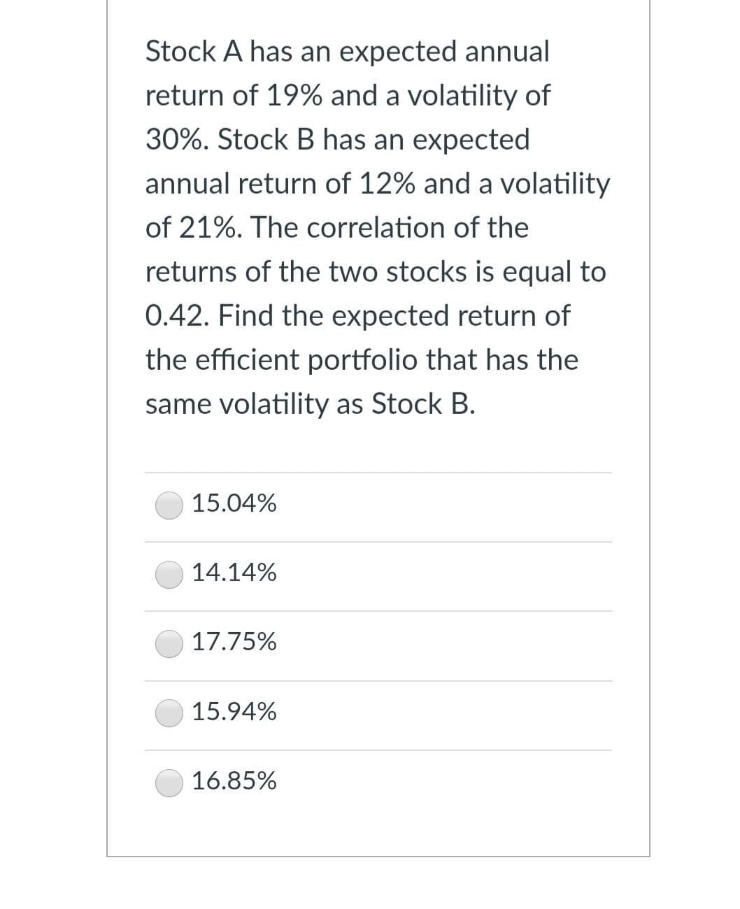 Stock A has an expected annual
return of 19% and a volatility of
30%. Stock B has an expected
annual return of 12% and a volatility
of 21%. The correlation of the
returns of the two stocks is equal to
0.42. Find the expected return of
the efficient portfolio that has the
same volatility as Stock B.
15.04%
14.14%
17.75%
15.94%
16.85%
