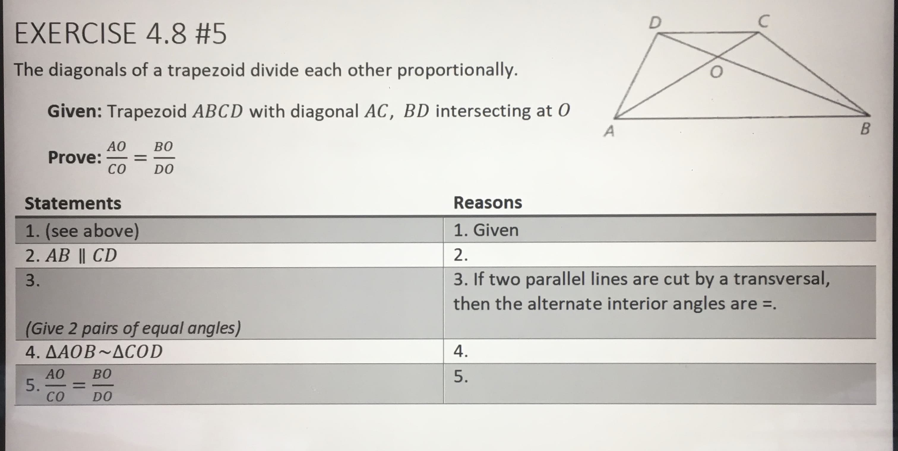 EXERCISE 4.8 #5
The diagonals of a trapezoid divide each other proportionally.
Given: Trapezoid ABCD with diagonal AC, BD intersecting at 0
AO
Prove:
CO
BO
DO
Statements
Reasons
1. (see above)
2. AB || CD
1. Given
2.
3. If two parallel lines are cut by a transversal,
then the alternate interior angles are =.
3.
(Give 2 pairs of equal angles)
4. AAOB~ACOD
4.
5.
5.
CO
%D
-
DO
B.
