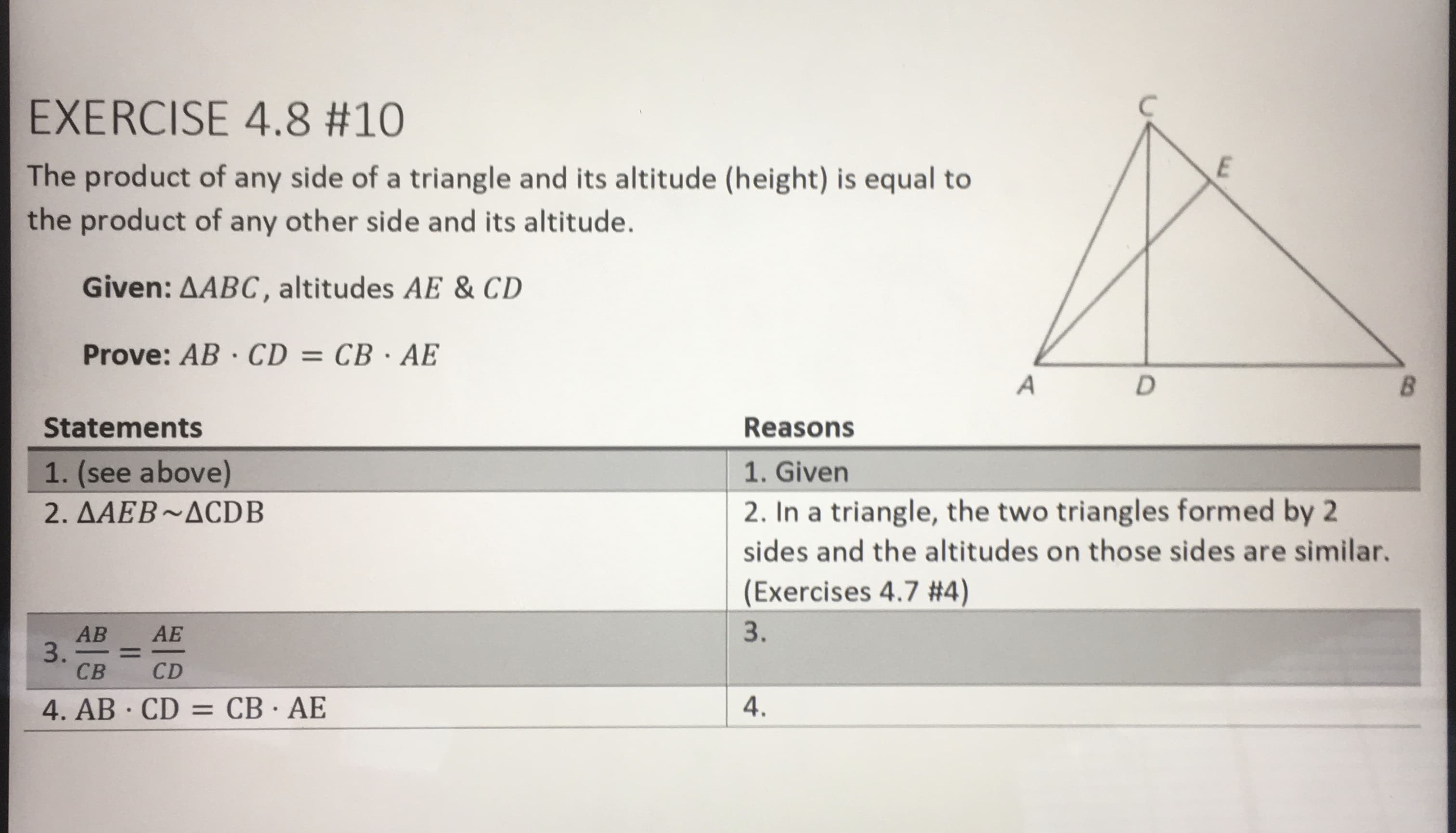 EXERCISE 4.8 #10
The product of any side of a triangle and its altitude (height) is equal to
the product of any other side and its altitude.
Given: AABC, altitudes AE & CD
Prove: AB · CD = CB · AE
B.
Statements
Reasons
1. (see above)
1. Given
2. In a triangle, the two triangles formed by 2
sides and the altitudes on those sides are similar.
2. AAEB~ACDB
(Exercises 4.7 #4)
3.
AB
3.
CB
AE
%3D
CD
4. AB · CD = CB · AE
4.
