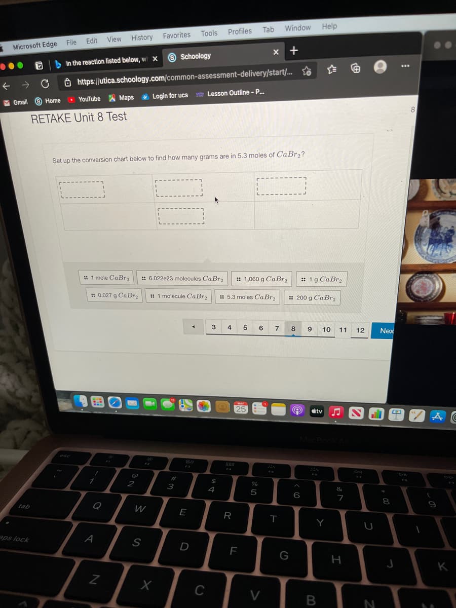 Tab
Window
Help
Tools
Profiles
History
Favorites
File
Edit
View
Microsoft Edge
x +
O Schoology
A In the reaction listed below, wi x
...
Ô https://utica.schoology.com/common-assessment-delivery/start/... to
v Lesson Outline - P.
M Gmail 6 Home
O YouTube A Maps e Login for ucs
RETAKE Unit 8 Test
Set up the conversion chart below to find how many grams are in 5.3 moles of CaBr,?
:: 1 mole CABR2
:: 6.022e23 molecules CaBr2
: 1,060 g CaBr2
:: 1g CaBr,
:: 0.027 g CaBr2
:: 1 molecule CaBr,
:: 5.3 moles CaBr2
:: 200 g CaBr2
3.
4
5
6
7
8
10 11
12
Nex
tv
%23
24
2
3
4
5
6
8
tab
Q
W
E
R
Y
aps lock
A
D
G
K
C
V
