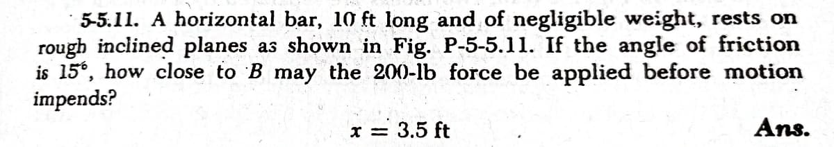 5-5.11. A horizontal bar, 10 ft long and of negligible weight, rests on
rough inclined planes as shown in Fig. P-5-5.11. If the angle of friction
is 15°, how close to B may the 200-lb force be applied before motion
impends?
x = 3.5 ft
Ans.
