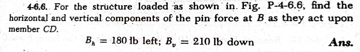 horizontal and vertical components of the pin force at B as they act upon
member CD.
4-6,6. For the structure loaded as shown in. Fig. P-4-6.6, find the
Ans.
= 180 lb left; B,
Br
= 210 lb down
