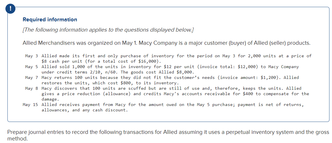 !
Required information
[The following information applies to the questions displayed below.]
Allied Merchandisers was organized on May 1. Macy Company is a major customer (buyer) of Allied (seller) products.
May 3 Allied made its first and only purchase of inventory for the period on May 3 for 2,000 units at a price of
$8 cash per unit (for a total cost of $16,000).
May 5
Allied sold 1,000 of the units in inventory for $12 per unit (invoice total: $12,000) to Macy Company
under credit terms 2/10, n/60. The goods cost Allied $8,000.
May 7
Macy returns 100 units because they did not fit the customer's needs (invoice amount: $1,200). Allied
restores the units, which cost $800, to its inventory.
May 8
Macy discovers that 100 units are scuffed but are still of use and, therefore, keeps the units. Allied
gives a price reduction (allowance) and credits Macy's accounts receivable for $400 to compensate for the
damage.
May 15 Allied receives payment from Macy for the amount owed on the May 5 purchase; payment is net of returns,
allowances, and any cash discount.
Prepare journal entries to record the following transactions for Allied assuming it uses a perpetual inventory system and the gross
method.