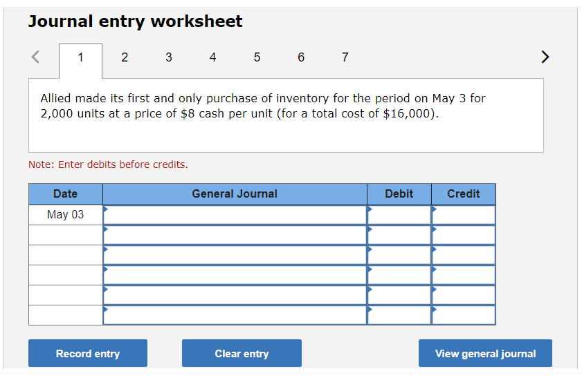 Journal entry worksheet
<
1
2
Date
May 03
3
Allied made its first and only purchase of inventory for the period on May 3 for
2,000 units at a price of $8 cash per unit (for a total cost of $16,000).
Note: Enter debits before credits.
Record entry
4 5 6 7
General Journal
Clear entry
Debit
Credit
View general journal