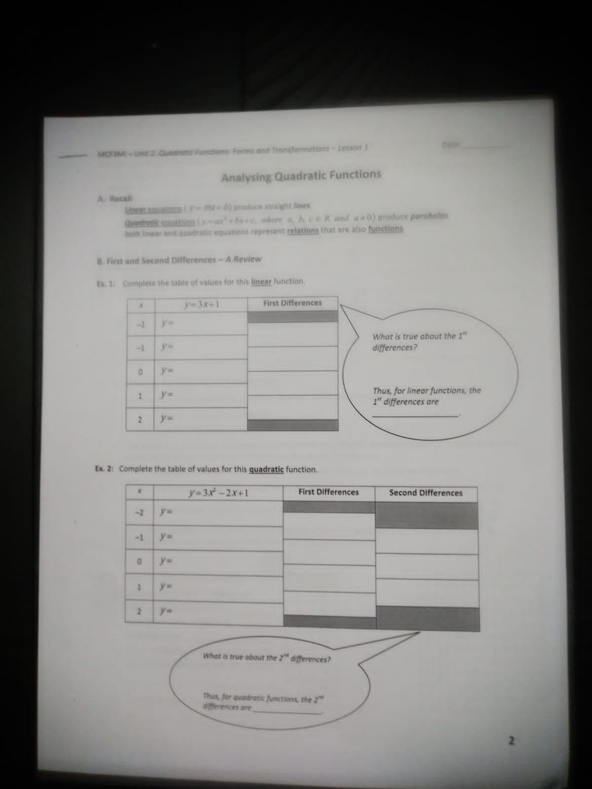 MCFIMI-Unit 2 Quedrat Functions forms ant Transformations-Lesson 1
Analysing Quadratic Functions
A Recal
inen ato -m b) produce atraight lines
Quodretic enuations i
Both linear and ouadratic equations represent relations that are also functions
bac where a AceR and a0) produce porsboles
B. First and Second Differences-A Review
Es. 1 Complete the table of values for this linear lunction.
y-3X+1
First Differences
y%3=
What is true about the 1"
differences?
-1
y3D
y%3D
Thus, for linear functions, the
1" differences are
1.
y%3D
2.
%3D
Ex. 2: Complete the table of values for this quadratic function.
y-3x-2x+1
First Differences
Second Differences
-2
y%3D
-1
y=
y=
y%3D
What is true about the 2" differences?
Thus, for quadratic functions, the 2
differences are
