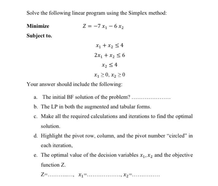 Solve the following linear program using the Simplex method:
Minimize
Subject to.
Z=-7x₁1-6x₂
x₁ + x₂ ≤4
2x₁ + x₂ ≤6
x₂ ≤4
x₁20, X₂20
Your answer should include the following:
a. The initial BF solution of the problem?
b. The LP in both the augmented and tabular forms.
c. Make all the required calculations and iterations to find the optimal
solution.
d. Highlight the pivot row, column, and the pivot number "circled" in
each iteration,
e. The optimal value of the decision variables x₁, x₂ and the objective
function Z.
Z=.............., x₁=
X2²