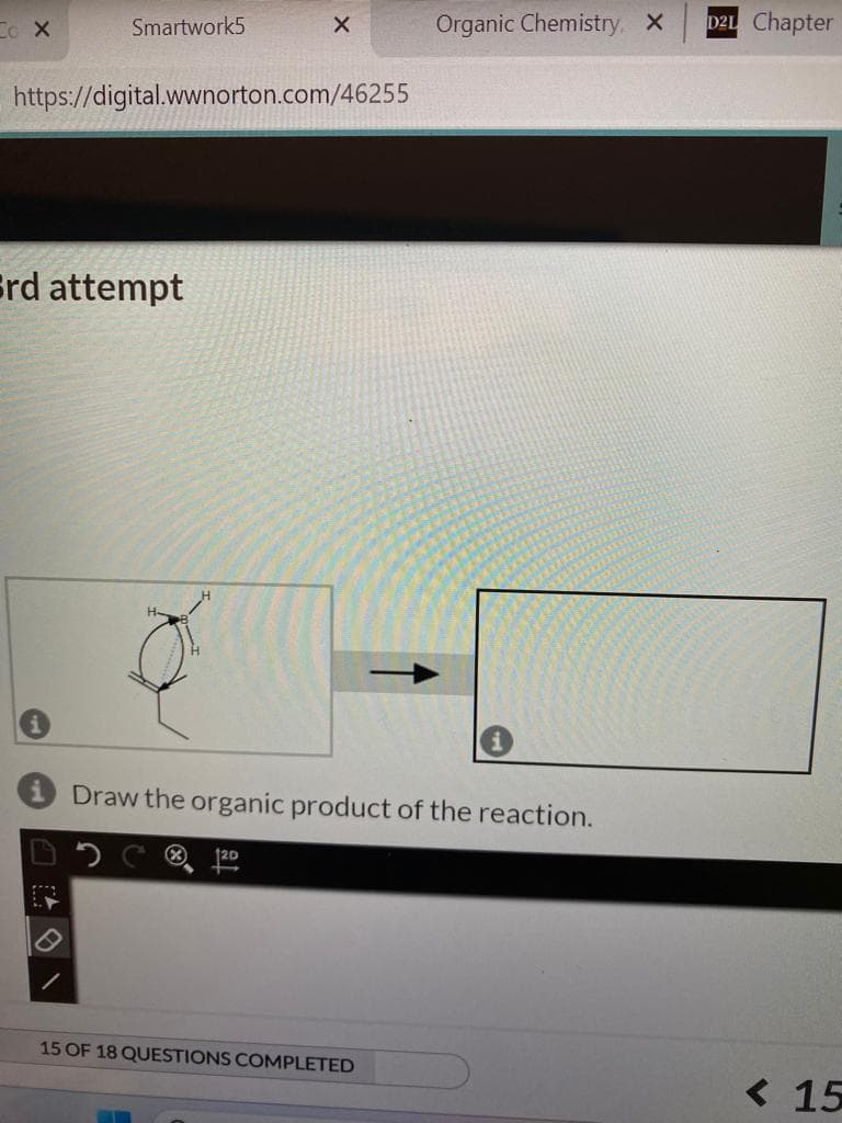 Co X
Smartwork5
https://digital.wwnorton.com/46255
Srd attempt
P
X
H-
Organic Chemistry, X
Draw the organic product of the reaction.
15 OF 18 QUESTIONS COMPLETED
D21 Chapter
<15