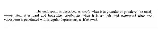 The endosperm is described as mealy when it is granular or powdery like meal,
horny when it is hard and bone-like, continuous when it is smooth, and ruminated when the
endosperm is penetrated with irregular depressions, as if chewed.
