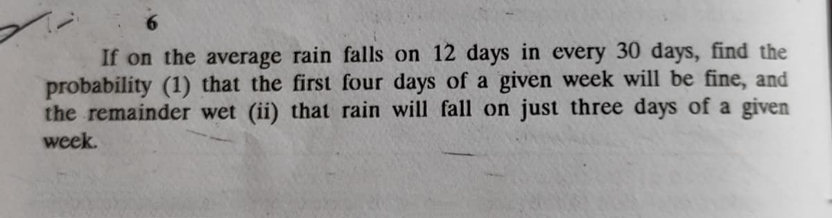 If on the average rain falls on 12 days in every 30 days, find the
probability (1) that the first four days of a given week will be fine, and
the remainder wet (ii) that rain will fall on just three days of a given
week.
