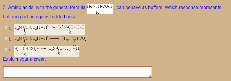 5. Amino acids, with the general formula HiN-CH-Co.H, can behave as buffers. Which response represents
buffering action against added base
a. HN-CH-Co,H+H-Hy'N-CH-Co,H
Explain your answer
