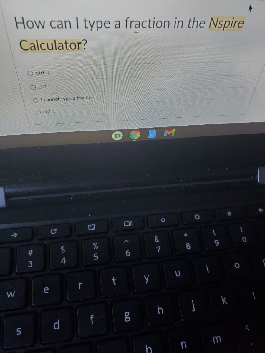 How can I type a fraction in the Nspire
Calculator?
O ctrl +
ctrl =
O I cannot type a fraction
O ctrl =
Cc
&
23
2$
9.
7
8.
3
t
W
e
k
S
d
m
