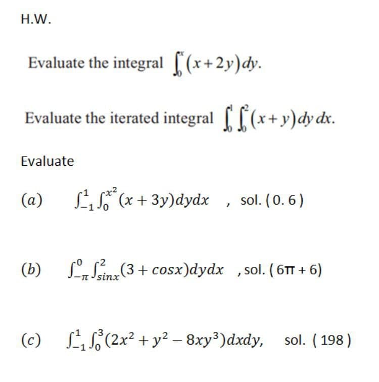 H.W.
Evaluate the integral [(x+2y)dy.
Evaluate the iterated integral [ (x+y)dy dx.
Evaluate
LS (x + 3y)dydx
sol. (0. 6)
(b) L Sina(3+ cosx)dydx ,sol. ( 6TT + 6)
n Jsinx
(c) LiS(2x² + y² – 8xy³)dxdy, sol. ( 198 )
