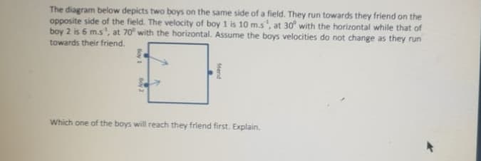 The diagram below depicts two boys on the same side of a field. They run towards they friend on the
opposite side of the field. The velocity of boy 1 is 10 m.s', at 30° with the horizontal while that of
boy 2 is 6 m.s, at 70° with the horizontal. Assume the boys velocities do not change as they run
towards their friend.
Which one of the boys will reach they friend first. Explain.
fiend
Boy
