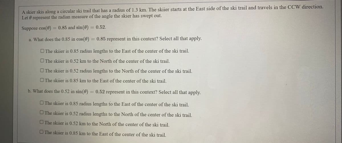 A skier skis along a circular ski trail that has a radius of 1.3 km. The skiier starts at the East side of the ski trail and travels in the CCW direction.
Let 0 represent the radian measure of the angle the skier has swept out.
Suppose cos(0) = 0.85 and sin(0) = 0.52.
%3D
a. What does the 0.85 in cos(0)
0.85 represent in this context? Select all that apply.
%3D
O The skiier is 0.85 radius lengths to the East of the center of the ski trail.
O The skiier is 0.52 km to the North of the center of the ski trail.
O The skiier is 0.52 radius lengths to the North of the center of the ski trail.
The skiier is 0.85 km to the East of the center of the ski trail.
b. What does the 0.52 in sin(0) = 0.52 represent in this context? Select all that apply.
%3D
O The skiier is 0.85 radius lengths to the East of the center of the ski trail.
The skiier is 0.52 radius lengths to the North of the center of the ski trail.
The skiier is 0.52 km to the North of the center of the ski trail.
O The skiier is 0.85 km to the East of the center of the ski trail.
