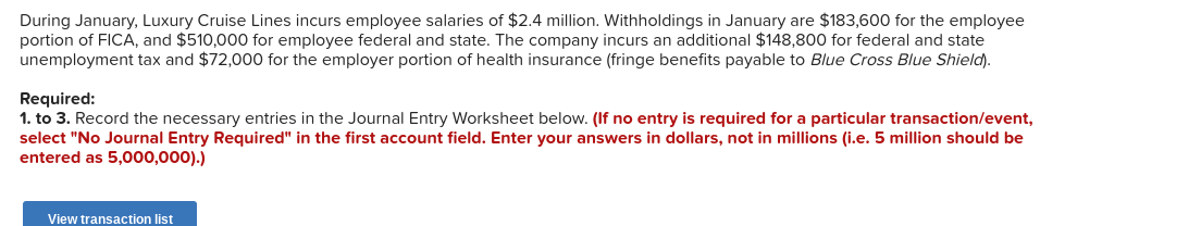 During January, Luxury Cruise Lines incurs employee salaries of $2.4 million. Withholdings in January are $183,600 for the employee
portion of FICA, and $510,000 for employee federal and state. The company incurs an additional $148,800 for federal and state
unemployment tax and $72,000 for the employer portion of health insurance (fringe benefits payable to Blue Cross Blue Shield).
Required:
1. to 3. Record the necessary entries in the Journal Entry Worksheet below. (If no entry is required for a particular transaction/event,
select "No Journal Entry Required" in the first account field. Enter your answers in dollars, not in millions (i.e. 5 million should be
entered as 5,000,000).)
View transaction list
