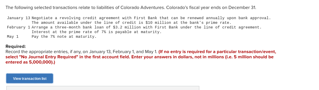 The following selected transactions relate to liabilities of Colorado Adventures. Colorado's fiscal year ends on December 31.
January 13 Negotiate a revolving credit agreement with First Bank that can be renewed annually upon bank approval.
The amount available under the line of credit is $10 million at the bank's prime rate.
February 1 Arrange a three-month bank loan of $3.2 million with First Bank under the line of credit agreement.
Interest at the prime rate of 7% is payable at maturity.
Pay the 7% note at maturity.
May 1
Required:
Record the appropriate entries, if any, on January 13, February 1, and May 1. (If no entry is required for a particular transaction/event,
select "No Journal Entry Required" in the first account field. Enter your answers in dollars, not in millions (i.e. 5 million should be
entered as 5,000,000).)
View transaction list
