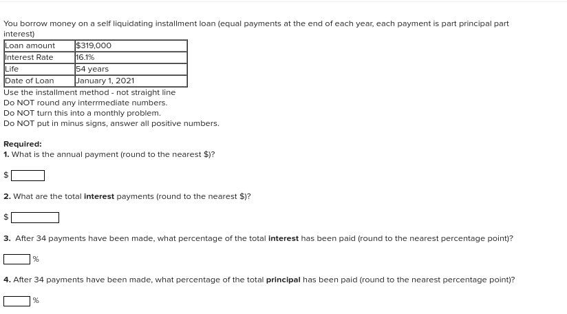 You borrow money on a self liquidating installment loan (equal payments at the end of each year, each payment is part principal part
interest)
$319,000
16.1%
54 years
Loan amount
Interest Rate
Life
Date of Loan
January 1, 2021
Use the installment method - not straight line
Do NOT round any interrmediate numbers.
Do NOT turn this into a monthly problem.
Do NOT put in minus signs, answer all positive numbers.
Required:
1. What is the annual payment (round to the nearest $)?
24
2. What are the total interest payments (round to the nearest $)?
3. After 34 payments have been made, what percentage of the total interest has been paid (round to the nearest percentage point)?
4. After 34 payments have been made, what percentage of the total principal has been paid (round to the nearest percentage point)?
