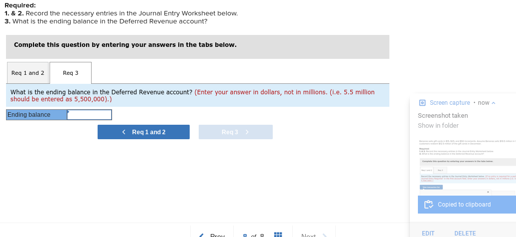 Required:
1. & 2. Record the necessary entries in the Journal Entry Worksheet below.
3. What is the ending balance in the Deferred Revenue account?
Complete this question by entering your answers in the tabs below.
Req 1 and 2
Req 3
What is the ending balance in the Deferred Revenue account? (Enter your answer in dollars, not in millions. (i.e. 5.5 million
should be entered as 5,500,000).)
O Screen capture • now a
Ending balance
Screenshot taken
Show in folder
< Req 1 and 2
Reg 3
nns s s
ton yntering
he t te
O Copied to clipboard
8 of o
EDIT
DELETE
Noxt
