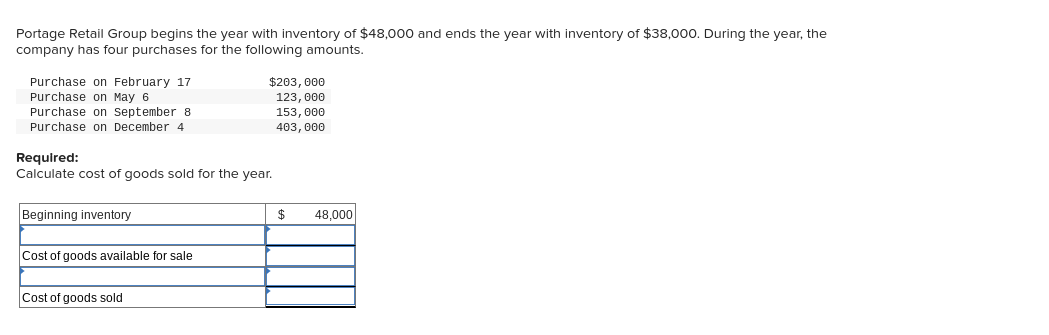 Portage Retail Group begins the year with inventory of $48,000 and ends the year with inventory of $38,000. During the year, the
company has four purchases for the following amounts.
Purchase on February 17
Purchase on May 6
Purchase on September 8
$203, 000
123, 000
153, 000
403, 000
Purchase on December 4
Required:
Calculate cost of goods sold for the year.
Beginning inventory
$
48,000
Cost of goods available for sale
Cost of goods sold
